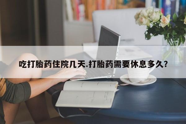 药流药吃打胎药住院几天.打胎药需要休息多久？