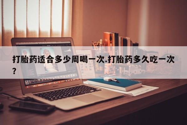 药流药打胎药适合多少周喝一次.打胎药多久吃一次？