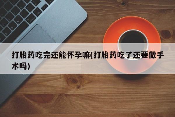 药流药打胎药吃完还能怀孕嘛(打胎药吃了还要做手术吗)