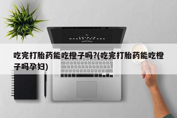 药流药吃完打胎药能吃橙子吗?(吃完打胎药能吃橙子吗孕妇)