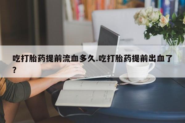 药流药吃打胎药提前流血多久.吃打胎药提前出血了？
