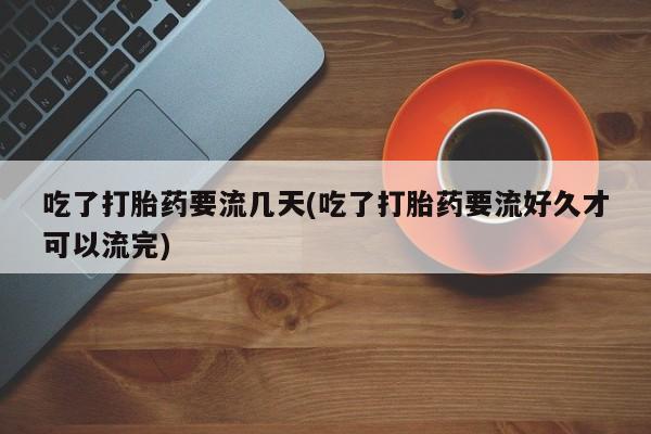 药流药吃了打胎药要流几天(吃了打胎药要流好久才可以流完)