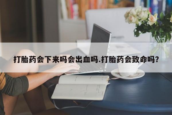 药流药打胎药会下来吗会出血吗.打胎药会致命吗？