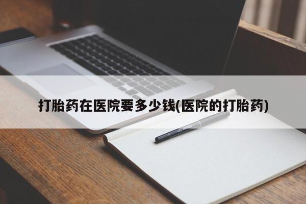 药流药打胎药在医院要多少钱(医院的打胎药)