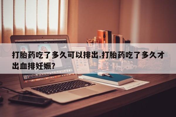 药流药打胎药吃了多久可以排出.打胎药吃了多久才出血排妊娠？