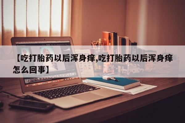 药流药【吃打胎药以后浑身痒,吃打胎药以后浑身痒怎么回事】