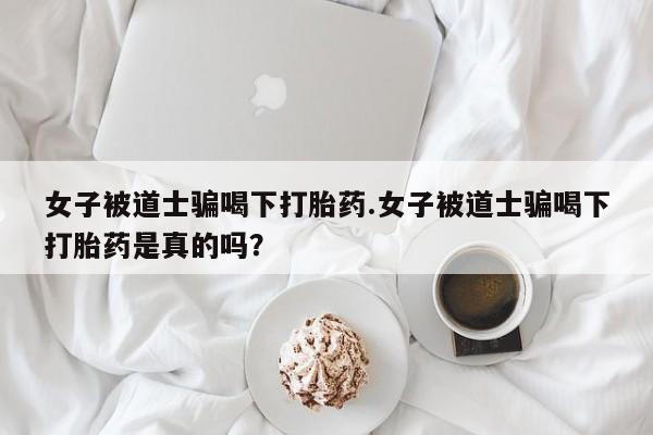 药流药女子被道士骗喝下打胎药.女子被道士骗喝下打胎药是真的吗？