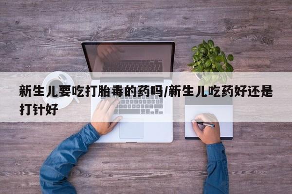 药流药新生儿要吃打胎毒的药吗/新生儿吃药好还是打针好