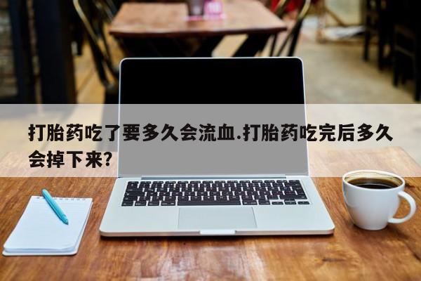 药流药打胎药吃了要多久会流血.打胎药吃完后多久会掉下来？
