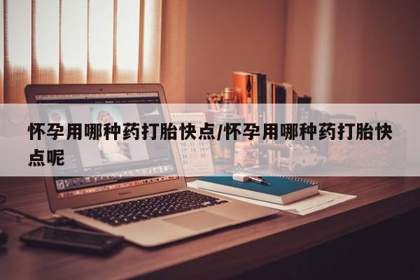 药流药怀孕用哪种药打胎快点/怀孕用哪种药打胎快点呢