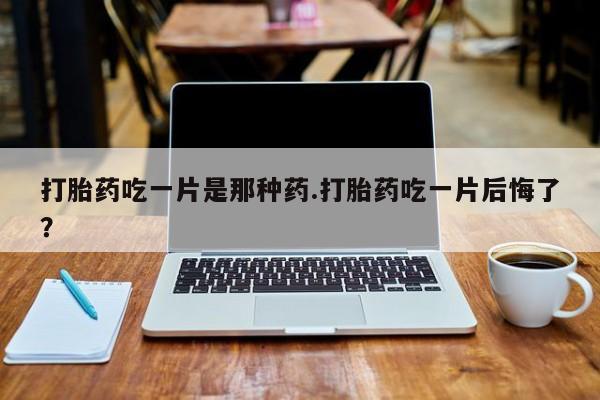 药流药打胎药吃一片是那种药.打胎药吃一片后悔了？
