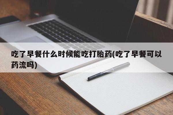 药流药吃了早餐什么时候能吃打胎药(吃了早餐可以药流吗)