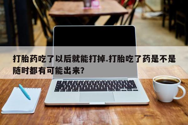 药流药打胎药吃了以后就能打掉.打胎吃了药是不是随时都有可能出来？