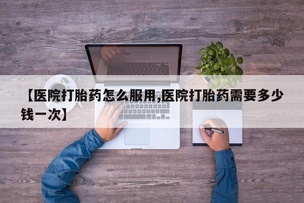 药流药【医院打胎药怎么服用,医院打胎药需要多少钱一次】