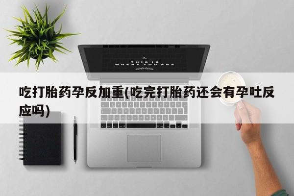 药流药吃打胎药孕反加重(吃完打胎药还会有孕吐反应吗)