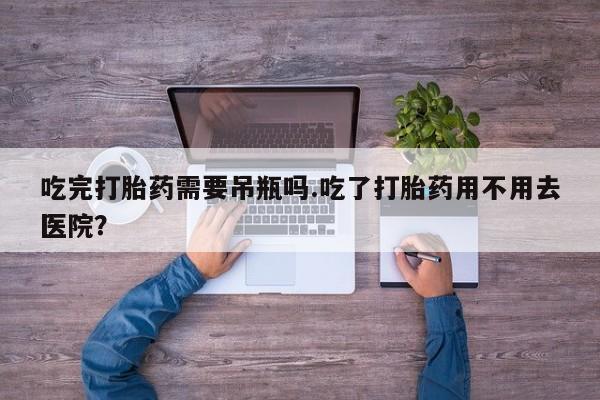 药流药吃完打胎药需要吊瓶吗.吃了打胎药用不用去医院？
