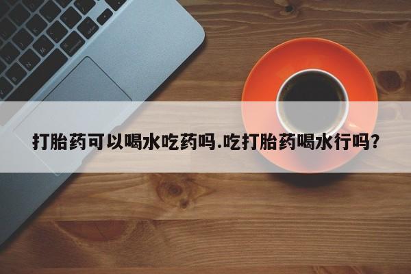 药流药打胎药可以喝水吃药吗.吃打胎药喝水行吗？
