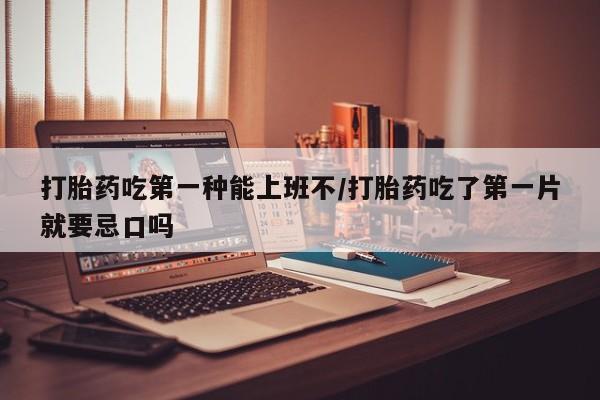 药流药打胎药吃第一种能上班不/打胎药吃了第一片就要忌口吗