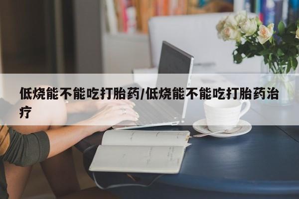 药流药低烧能不能吃打胎药/低烧能不能吃打胎药治疗
