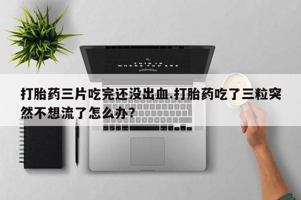 药流药打胎药三片吃完还没出血.打胎药吃了三粒突然不想流了怎么办？