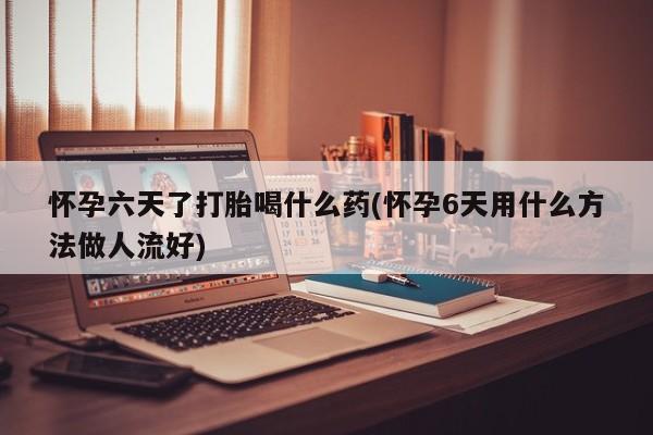 药流药怀孕六天了打胎喝什么药(怀孕6天用什么方法做人流好)