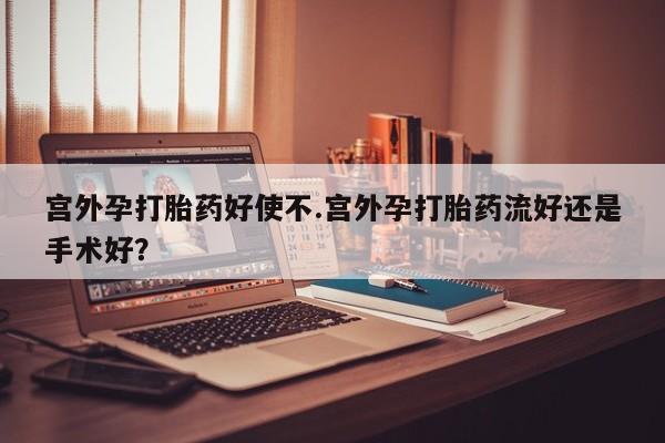 药流药宫外孕打胎药好使不.宫外孕打胎药流好还是手术好？