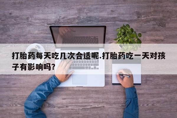 药流药打胎药每天吃几次合适呢.打胎药吃一天对孩子有影响吗？