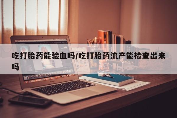 药流药吃打胎药能验血吗/吃打胎药流产能检查出来吗
